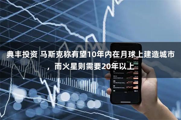 典丰投资 马斯克称有望10年内在月球上建造城市，而火星则需要20年以上