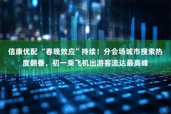 信康优配 “春晚效应”持续！分会场城市搜索热度翻番，初一乘飞机出游客流达最高峰