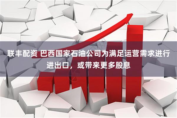 联丰配资 巴西国家石油公司为满足运营需求进行进出口，或带来更多股息