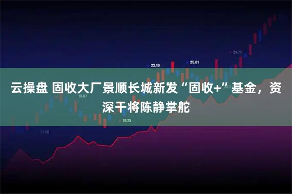 云操盘 固收大厂景顺长城新发“固收+”基金，资深干将陈静掌舵