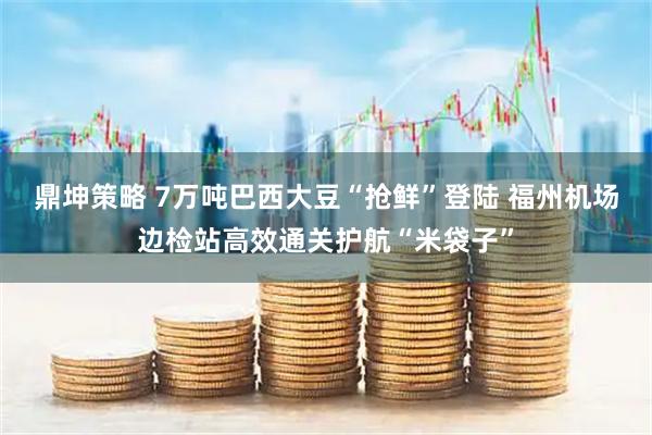 鼎坤策略 7万吨巴西大豆“抢鲜”登陆 福州机场边检站高效通关护航“米袋子”