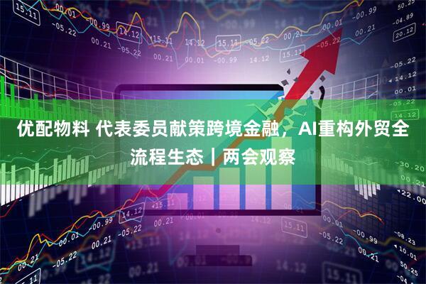 优配物料 代表委员献策跨境金融，AI重构外贸全流程生态｜两会观察