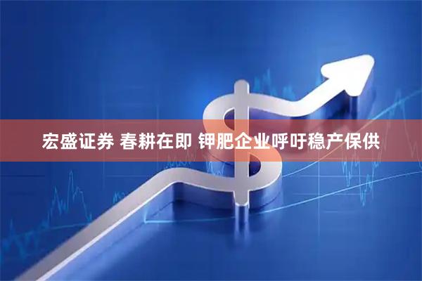 宏盛证券 春耕在即 钾肥企业呼吁稳产保供
