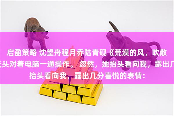 启盈策略 沈望舟程月乔陆青砚《荒漠的风，吹散了爱情》护士低头对着电脑一通操作。 忽然，她抬头看向我，露出几分喜悦的表情：