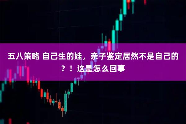 五八策略 自己生的娃，亲子鉴定居然不是自己的？！这是怎么回事
