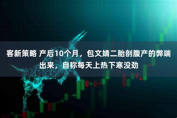 客新策略 产后10个月,包文婧二胎剖腹产的弊端出来,自称每天上热下寒没劲