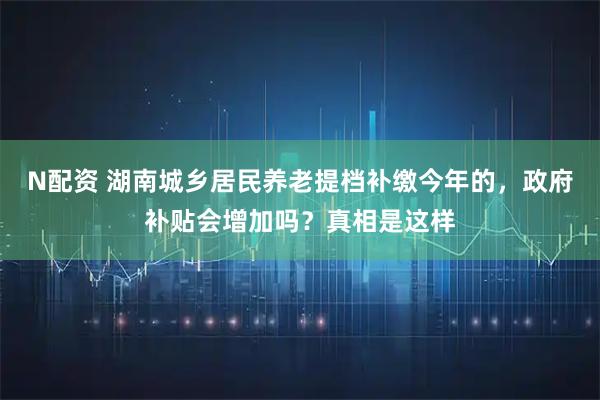 N配资 湖南城乡居民养老提档补缴今年的，政府补贴会增加吗？真相是这样