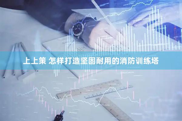 上上策 怎样打造坚固耐用的消防训练塔