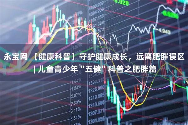 永宝网 【健康科普】守护健康成长，远离肥胖误区 | 儿童青少年“五健”科普之肥胖篇