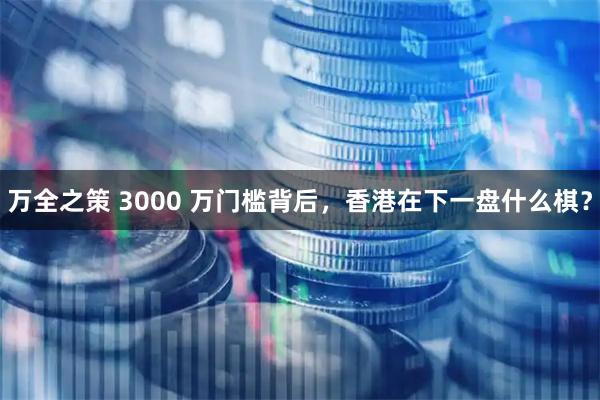 万全之策 3000 万门槛背后，香港在下一盘什么棋？