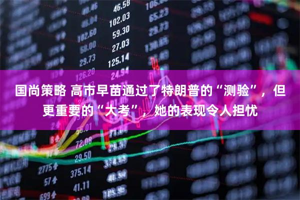 国尚策略 高市早苗通过了特朗普的“测验”，但更重要的“大考”，她的表现令人担忧