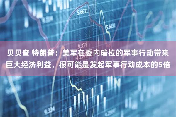 贝贝查 特朗普：美军在委内瑞拉的军事行动带来巨大经济利益，很可能是发起军事行动成本的5倍
