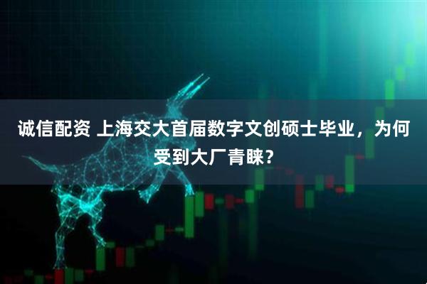 诚信配资 上海交大首届数字文创硕士毕业，为何受到大厂青睐？