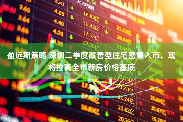 盈远期策略 深圳二季度改善型住宅密集入市，或将拉高全市新房价格基底