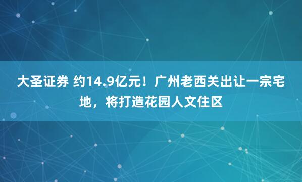大圣证券 约14.9亿元！广州老西关出让一宗宅地，将打造花园人文住区