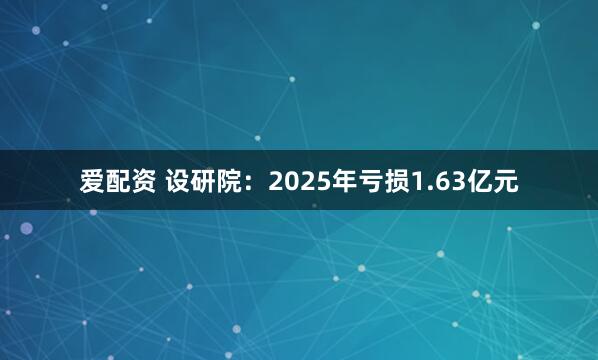 爱配资 设研院：2025年亏损1.63亿元