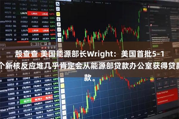 股查查 美国能源部长Wright：美国首批5-10个新核反应堆几乎肯定会从能源部贷款办公室获得贷款。