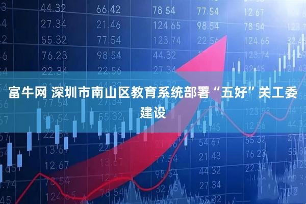 富牛网 深圳市南山区教育系统部署“五好”关工委建设