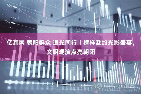 亿鑫网 朝阳群众 追光同行丨榜样赴约光影盛宴，文明观演点亮朝阳