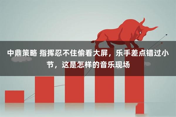 中鼎策略 指挥忍不住偷看大屏，乐手差点错过小节，这是怎样的音乐现场