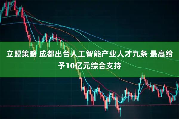 立盟策略 成都出台人工智能产业人才九条 最高给予10亿元综合支持