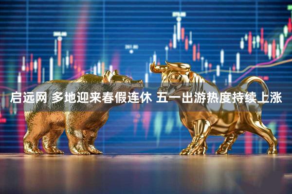 启远网 多地迎来春假连休 五一出游热度持续上涨