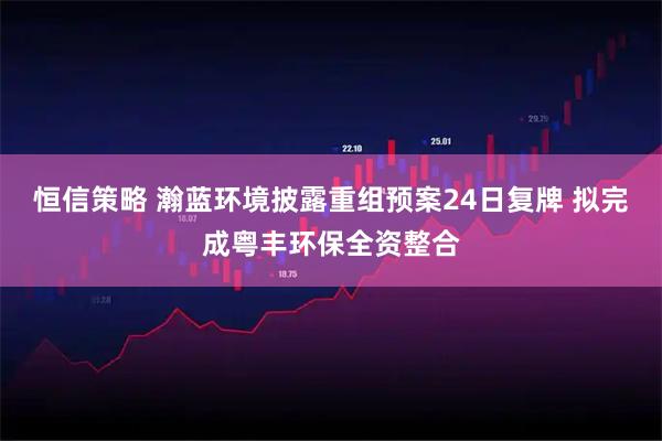 恒信策略 瀚蓝环境披露重组预案24日复牌 拟完成粤丰环保全资整合
