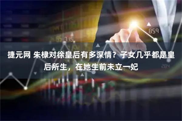 捷元网 朱棣对徐皇后有多深情？子女几乎都是皇后所生，在她生前未立一妃