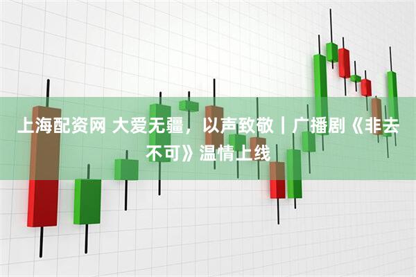 上海配资网 大爱无疆，以声致敬｜广播剧《非去不可》温情上线