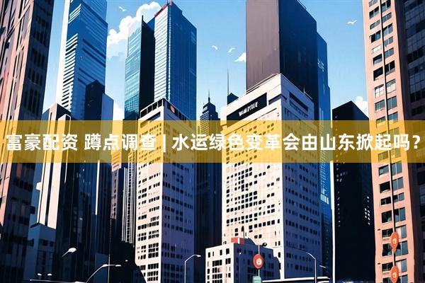 富豪配资 蹲点调查 | 水运绿色变革会由山东掀起吗?