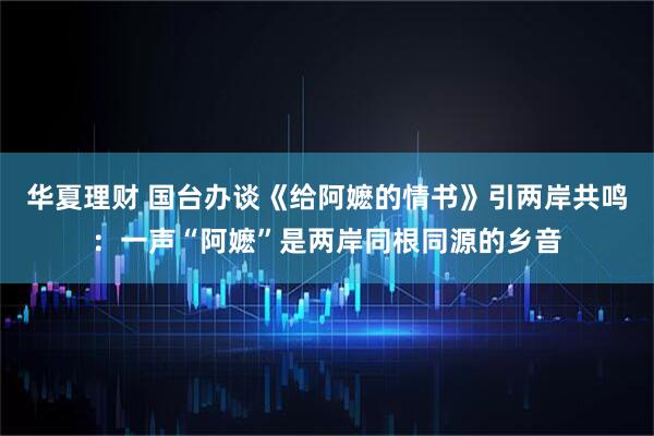 华夏理财 国台办谈《给阿嬷的情书》引两岸共鸣：一声“阿嬷”是两岸同根同源的乡音