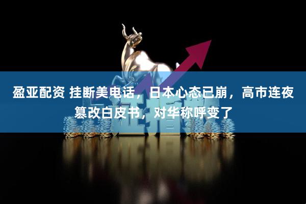 盈亚配资 挂断美电话，日本心态已崩，高市连夜篡改白皮书，对华称呼变了