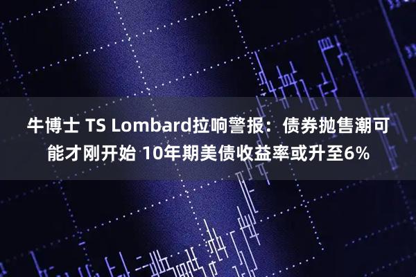 牛博士 TS Lombard拉响警报：债券抛售潮可能才刚开始 10年期美债收益率或升至6%