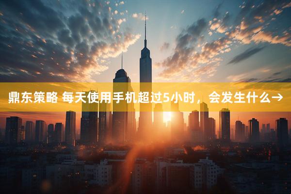 鼎东策略 每天使用手机超过5小时，会发生什么→