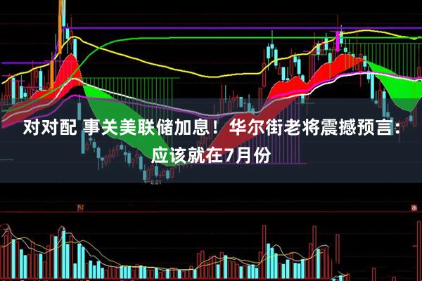 对对配 事关美联储加息！华尔街老将震撼预言：应该就在7月份