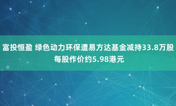 富投恒盈 绿色动力环保遭易方达基金减持33.8万股 每股作价约5.98港元
