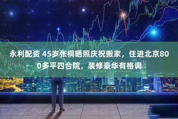 永利配资 45岁张桐晒照庆祝搬家，住进北京800多平四合院，装修豪华有格调