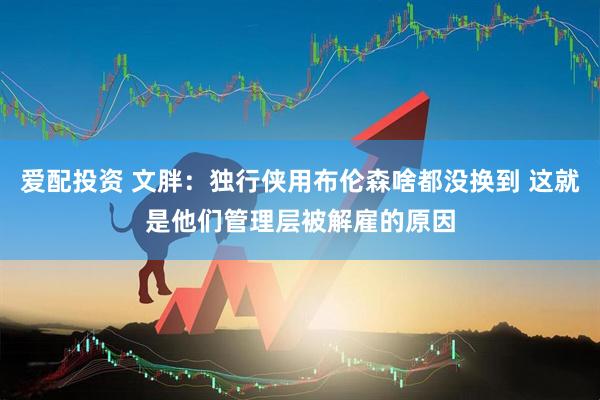 爱配投资 文胖：独行侠用布伦森啥都没换到 这就是他们管理层被解雇的原因