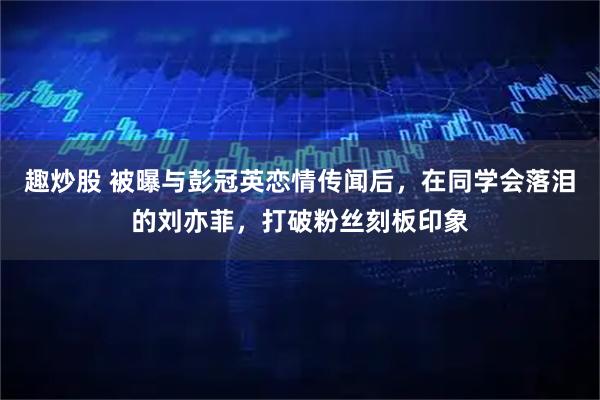 趣炒股 被曝与彭冠英恋情传闻后，在同学会落泪的刘亦菲，打破粉丝刻板印象