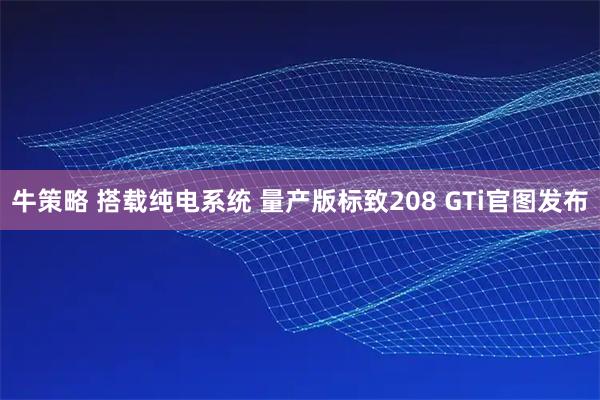 牛策略 搭载纯电系统 量产版标致208 GTi官图发布