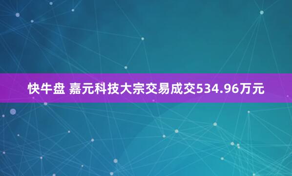 快牛盘 嘉元科技大宗交易成交534.96万元