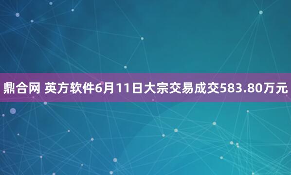 鼎合网 英方软件6月11日大宗交易成交583.80万元