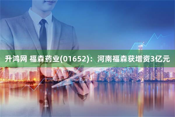 升鸿网 福森药业(01652)：河南福森获增资3亿元