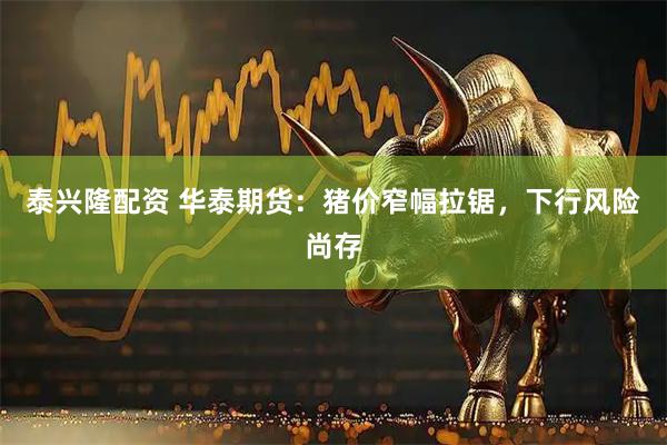 泰兴隆配资 华泰期货：猪价窄幅拉锯，下行风险尚存