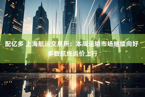 配亿多 上海航运交易所：本周运输市场继续向好 多数航线运价上行