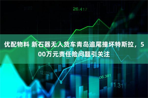 优配物料 新石器无人货车青岛追尾撞坏特斯拉，500万元责任险问题引关注