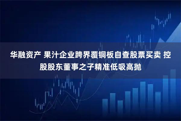 华融资产 果汁企业跨界覆铜板自查股票买卖 控股股东董事之子精准低吸高抛