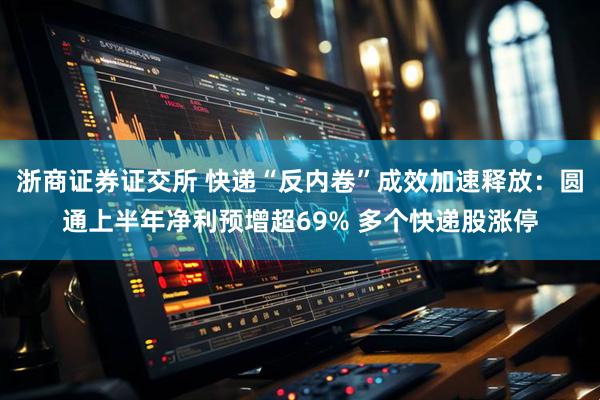 浙商证券证交所 快递“反内卷”成效加速释放：圆通上半年净利预增超69% 多个快递股涨停