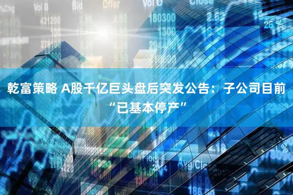 乾富策略 A股千亿巨头盘后突发公告：子公司目前“已基本停产”
