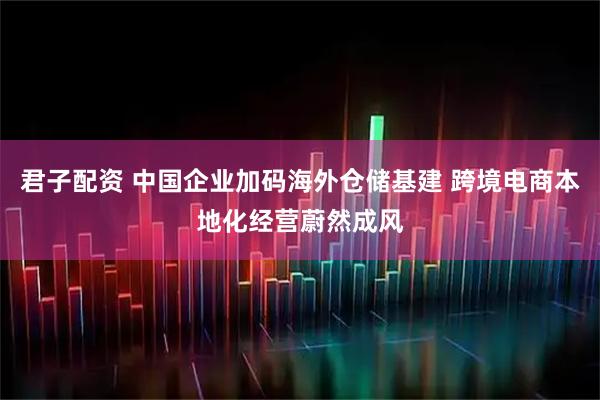 君子配资 中国企业加码海外仓储基建 跨境电商本地化经营蔚然成风